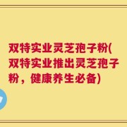 双特实业灵芝孢子粉(双特实业推出灵芝孢子粉，健康养生必备)