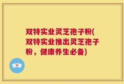双特实业灵芝孢子粉(双特实业推出灵芝孢子粉，健康养生必备)