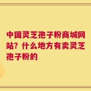 中国灵芝孢子粉商城网站？什么地方有卖灵芝孢子粉的