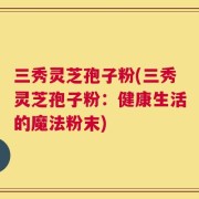 三秀灵芝孢子粉(三秀灵芝孢子粉：健康生活的魔法粉末)