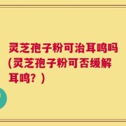 灵芝孢子粉可治耳鸣吗(灵芝孢子粉可否缓解耳鸣？)