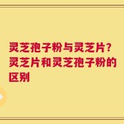 灵芝孢子粉与灵芝片？灵芝片和灵芝孢子粉的区别