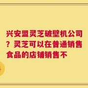 兴安盟灵芝破壁机公司？灵芝可以在普通销售食品的店铺销售不