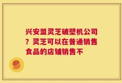 兴安盟灵芝破壁机公司？灵芝可以在普通销售食品的店铺销售不