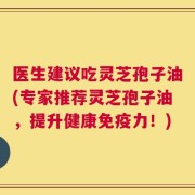 医生建议吃灵芝孢子油(专家推荐灵芝孢子油，提升健康免疫力！)