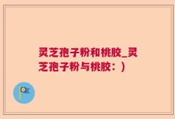 灵芝孢子粉和桃胶_灵芝孢子粉与桃胶：)