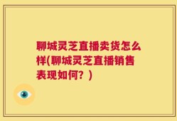聊城灵芝直播卖货怎么样(聊城灵芝直播销售表现如何？)
