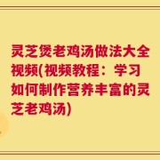 灵芝煲老鸡汤做法大全视频(视频教程：学习如何制作营养丰富的灵芝老鸡汤)