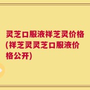 灵芝口服液祥芝灵价格(祥芝灵灵芝口服液价格公开)