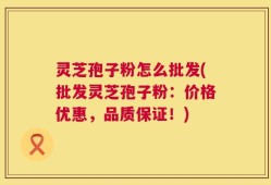 灵芝孢子粉怎么批发(批发灵芝孢子粉：价格优惠，品质保证！)
