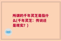 所谓的千年灵芝是指什么(千年灵芝：传说还是现实？)