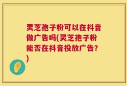 灵芝孢子粉可以在抖音做广告吗(灵芝孢子粉能否在抖音投放广告？)