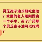 灵芝孢子油长期吃危险？家里的老人刚刚做完一个手术，买了广药那个灵芝孢子油可以吃吗？