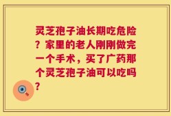 灵芝孢子油长期吃危险？家里的老人刚刚做完一个手术，买了广药那个灵芝孢子油可以吃吗？