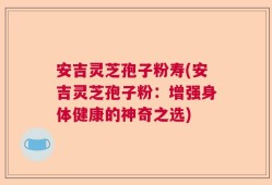安吉灵芝孢子粉寿(安吉灵芝孢子粉：增强身体健康的神奇之选)