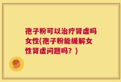 孢子粉可以治疗肾虚吗女性(孢子粉能缓解女性肾虚问题吗？)