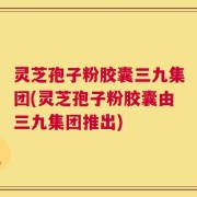 灵芝孢子粉胶囊三九集团(灵芝孢子粉胶囊由三九集团推出)