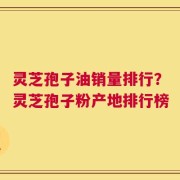 灵芝孢子油销量排行？灵芝孢子粉产地排行榜