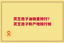 灵芝孢子油销量排行？灵芝孢子粉产地排行榜