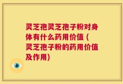 灵芝孢灵芝孢子粉对身体有什么药用价值 (灵芝孢子粉的药用价值及作用)