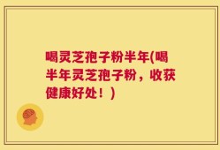 喝灵芝孢子粉半年(喝半年灵芝孢子粉，收获健康好处！)