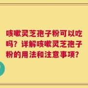 咳嗽灵芝孢子粉可以吃吗？详解咳嗽灵芝孢子粉的用法和注意事项？