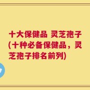 十大保健品 灵芝孢子(十种必备保健品，灵芝孢子排名前列)