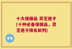 十大保健品 灵芝孢子(十种必备保健品，灵芝孢子排名前列)
