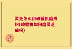 灵芝怎么用破壁机磨成粉(破壁机如何磨灵芝成粉)