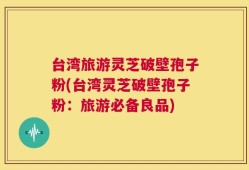 台湾旅游灵芝破壁孢子粉(台湾灵芝破壁孢子粉：旅游必备良品)