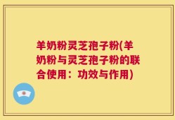 羊奶粉灵芝孢子粉(羊奶粉与灵芝孢子粉的联合使用：功效与作用)