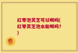 红枣泡灵芝可以喝吗(红枣灵芝泡水能喝吗？)