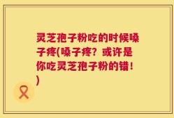 灵芝孢子粉吃的时候嗓子疼(嗓子疼？或许是你吃灵芝孢子粉的错！)