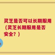 灵芝是否可以长期服用 (灵芝长期服用是否安全？)