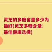 灵芝的多糖含量多少为最好(灵芝多糖含量：最佳健康选择)