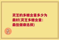 灵芝的多糖含量多少为最好(灵芝多糖含量：最佳健康选择)