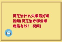 灵芝治什么失眼最好呢视频(灵芝治疗哪些眼病最有效？-视频)