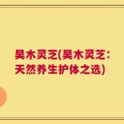 昊木灵芝(昊木灵芝：天然养生护体之选)
