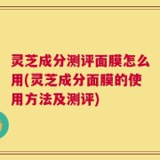 灵芝成分测评面膜怎么用(灵芝成分面膜的使用方法及测评)