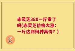 赤灵芝380一斤贵了吗(赤灵芝价格大涨：一斤达到何种高价？)