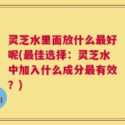 灵芝水里面放什么最好呢(最佳选择：灵芝水中加入什么成分最有效？)