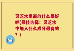 灵芝水里面放什么最好呢(最佳选择：灵芝水中加入什么成分最有效？)