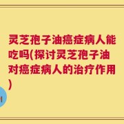 灵芝孢子油癌症病人能吃吗(探讨灵芝孢子油对癌症病人的治疗作用)