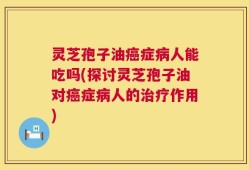 灵芝孢子油癌症病人能吃吗(探讨灵芝孢子油对癌症病人的治疗作用)