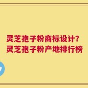 灵芝孢子粉商标设计？灵芝孢子粉产地排行榜