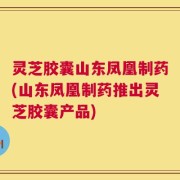 灵芝胶囊山东凤凰制药(山东凤凰制药推出灵芝胶囊产品)
