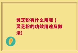 灵芝粉有什么用呢 (灵芝粉的功效用途及做法)