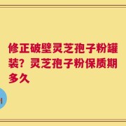 修正破壁灵芝孢子粉罐装？灵芝孢子粉保质期多久