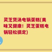 灵芝煲汤电锅蛋糕(美味又健康！灵芝蛋糕电锅轻松搞定)