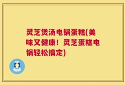 灵芝煲汤电锅蛋糕(美味又健康！灵芝蛋糕电锅轻松搞定)